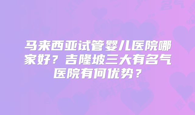 马来西亚试管婴儿医院哪家好？吉隆坡三大有名气医院有何优势？