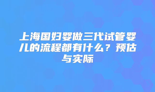 上海国妇婴做三代试管婴儿的流程都有什么？预估与实际