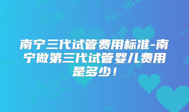 南宁三代试管费用标准-南宁做第三代试管婴儿费用是多少！