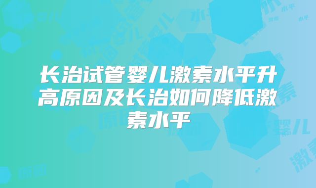 长治试管婴儿激素水平升高原因及长治如何降低激素水平