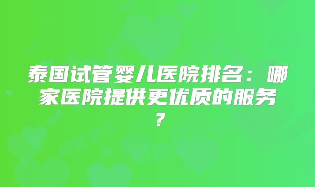泰国试管婴儿医院排名：哪家医院提供更优质的服务？