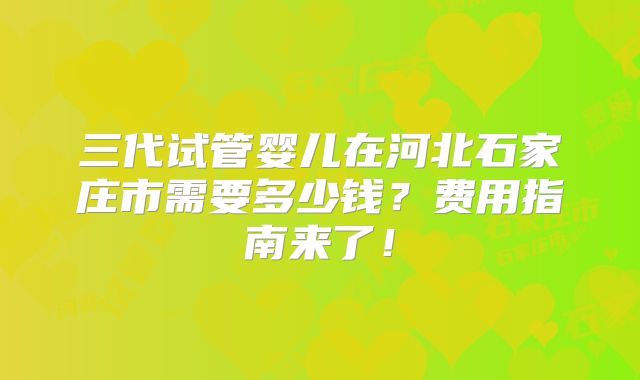 三代试管婴儿在河北石家庄市需要多少钱?费用指南来了!