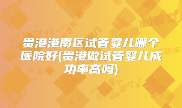 贵港港南区试管婴儿哪个医院好(贵港做试管婴儿成功率高吗)