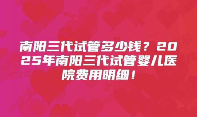 南阳三代试管多少钱？2025年南阳三代试管婴儿医院费用明细！