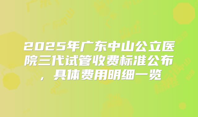 2025年广东中山公立医院三代试管收费标准公布，具体费用明细一览