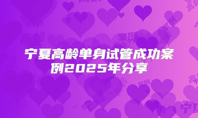 宁夏高龄单身试管成功案例2025年分享