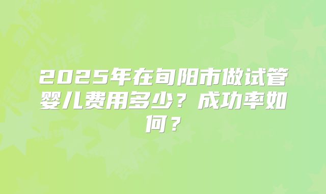 2025年在旬阳市做试管婴儿费用多少？成功率如何？