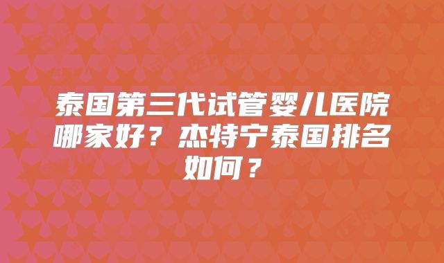 泰国第三代试管婴儿医院哪家好？杰特宁泰国排名如何？