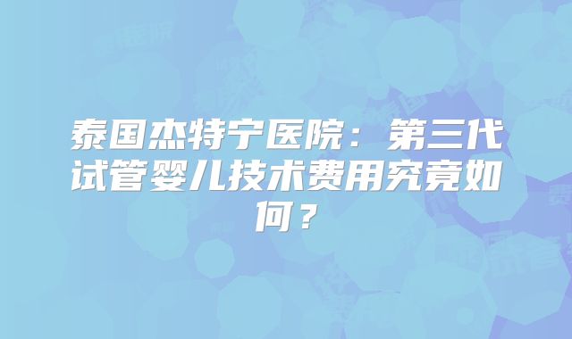 泰国杰特宁医院:第三代试管婴儿技术费用究竟如何?