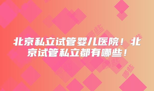 北京私立试管婴儿医院！北京试管私立都有哪些！