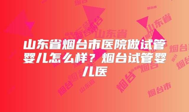 山东省烟台市医院做试管婴儿怎么样？烟台试管婴儿医