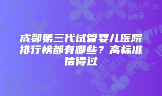成都第三代试管婴儿医院排行榜都有哪些？高标准信得过