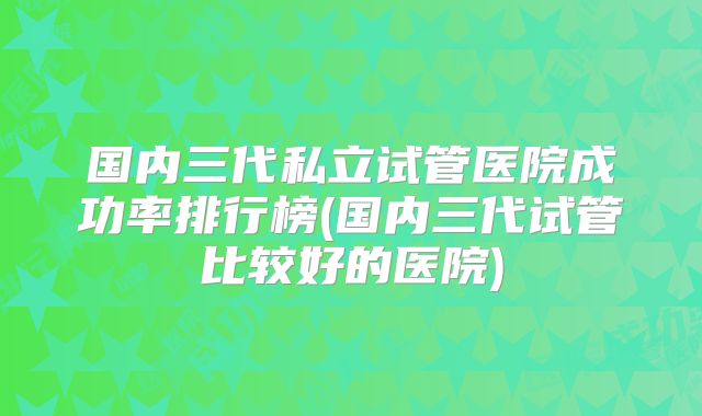 国内三代私立试管医院成功率排行榜(国内三代试管比较好的医院)