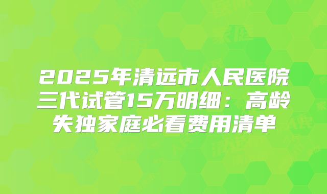 2025年清远市人民医院三代试管15万明细:高龄失独家庭必看费用清单