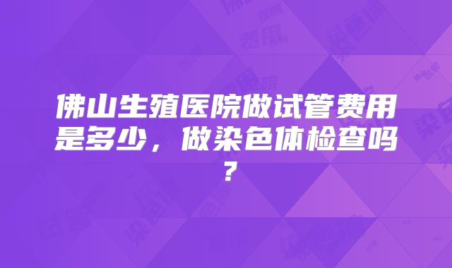 佛山生殖医院做试管费用是多少，做染色体检查吗？