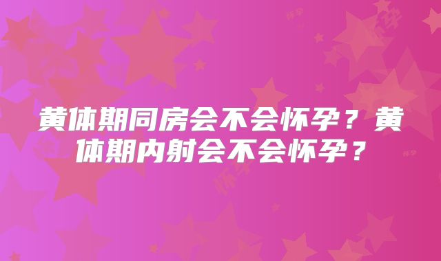 黄体期同房会不会怀孕？黄体期内射会不会怀孕？