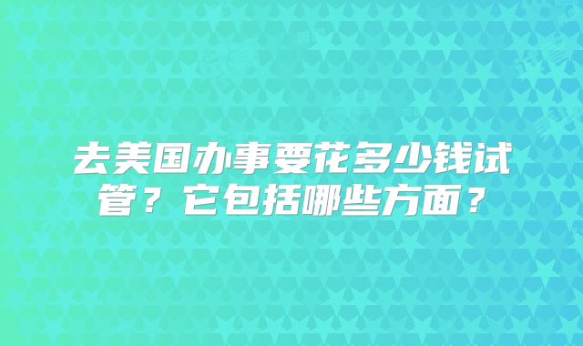去美国办事要花多少钱试管？它包括哪些方面？