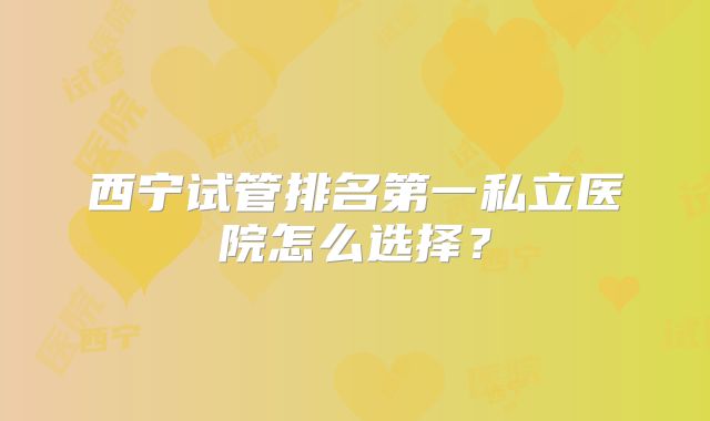 西宁试管排名第一私立医院怎么选择？