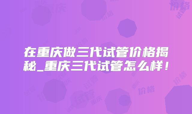 在重庆做三代试管价格揭秘_重庆三代试管怎么样！