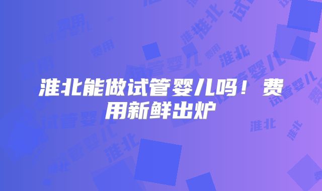淮北能做试管婴儿吗！费用新鲜出炉