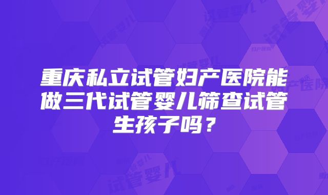 重庆私立试管妇产医院能做三代试管婴儿筛查试管生孩子吗？