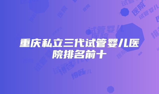 重庆私立三代试管婴儿医院排名前十