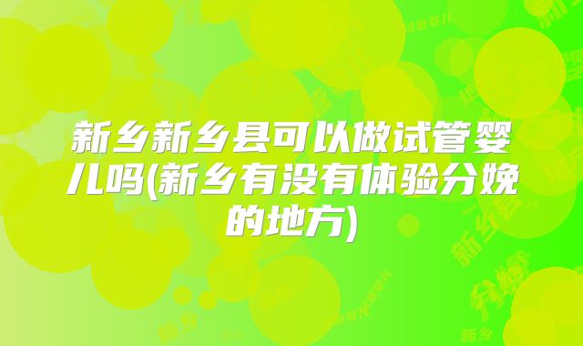 新乡新乡县可以做试管婴儿吗(新乡有没有体验分娩的地方)