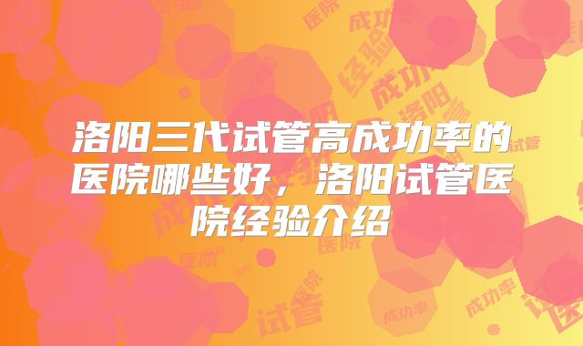 洛阳三代试管高成功率的医院哪些好，洛阳试管医院经验介绍