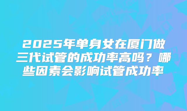 2025年单身女在厦门做三代试管的成功率高吗？哪些因素会影响试管成功率