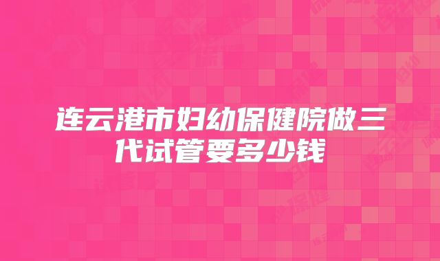 连云港市妇幼保健院做三代试管要多少钱