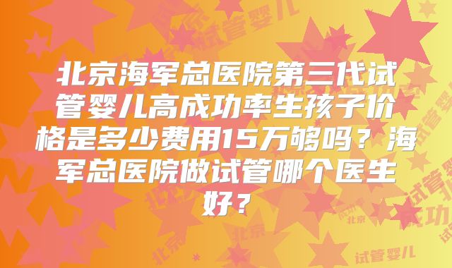 北京海军总医院第三代试管婴儿高成功率生孩子价格是多少费用15万够吗？海军总医院做试管哪个医生好？