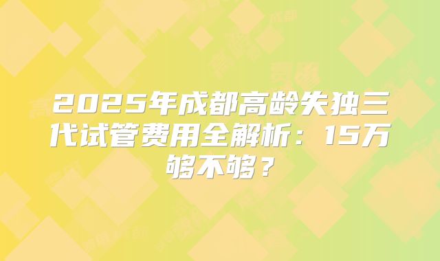 2025年成都高龄失独三代试管费用全解析：15万够不够？
