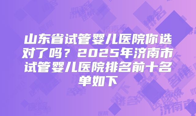 山东省试管婴儿医院你选对了吗？2025年济南市试管婴儿医院排名前十名单如下