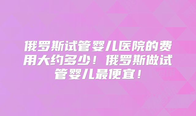 俄罗斯试管婴儿医院的费用大约多少！俄罗斯做试管婴儿最便宜！