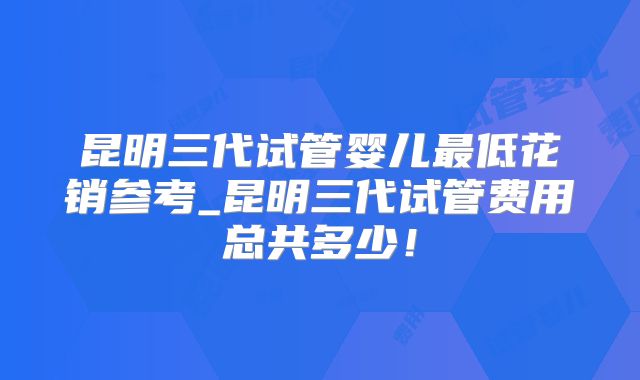 昆明三代试管婴儿最低花销参考_昆明三代试管费用总共多少！