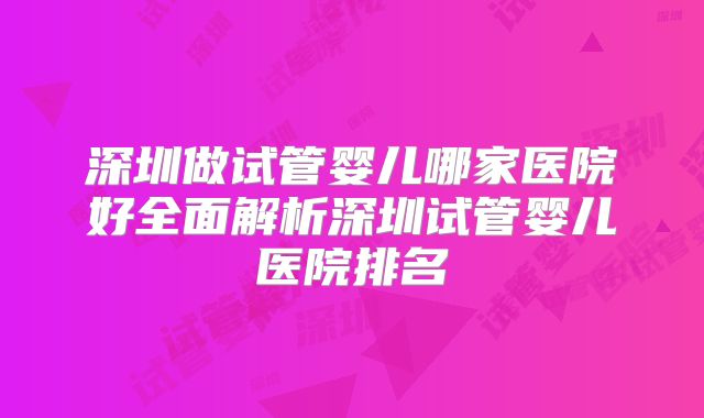 深圳做试管婴儿哪家医院好全面解析深圳试管婴儿医院排名