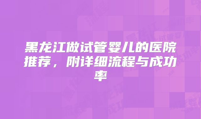 黑龙江做试管婴儿的医院推荐，附详细流程与成功率