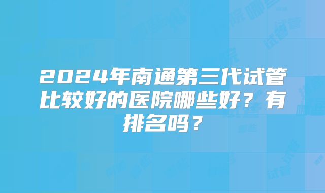 2024年南通第三代试管比较好的医院哪些好？有排名吗？