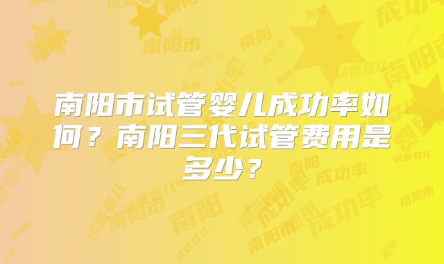 南阳市试管婴儿成功率如何？南阳三代试管费用是多少？