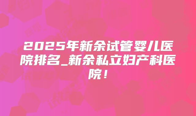 2025年新余试管婴儿医院排名_新余私立妇产科医院！
