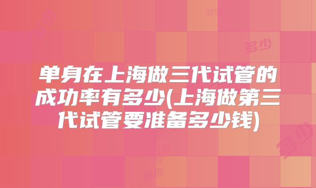 单身在上海做三代试管的成功率有多少(上海做第三代试管要准备多少钱)