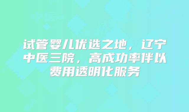 试管婴儿优选之地，辽宁中医三院，高成功率伴以费用透明化服务