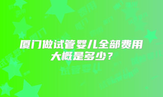 厦门做试管婴儿全部费用大概是多少？