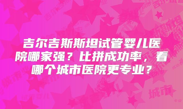 吉尔吉斯斯坦试管婴儿医院哪家强？比拼成功率，看哪个城市医院更专业？