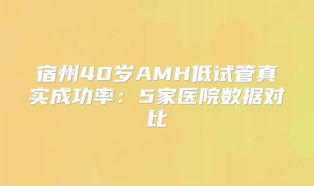 宿州40岁AMH低试管真实成功率：5家医院数据对比