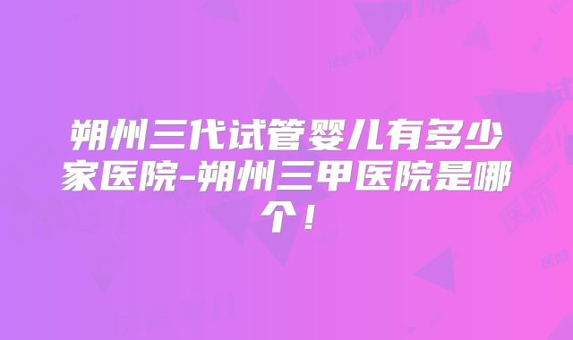 朔州三代试管婴儿有多少家医院-朔州三甲医院是哪个！