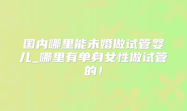 国内哪里能未婚做试管婴儿_哪里有单身女性做试管的!