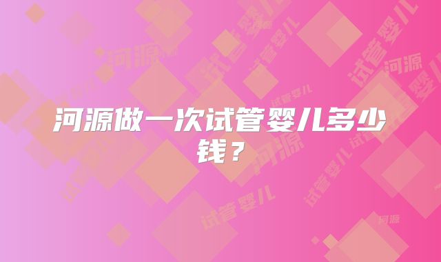 河源做一次试管婴儿多少钱？