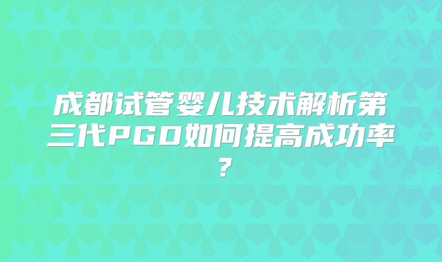 成都试管婴儿技术解析第三代PGD如何提高成功率？
