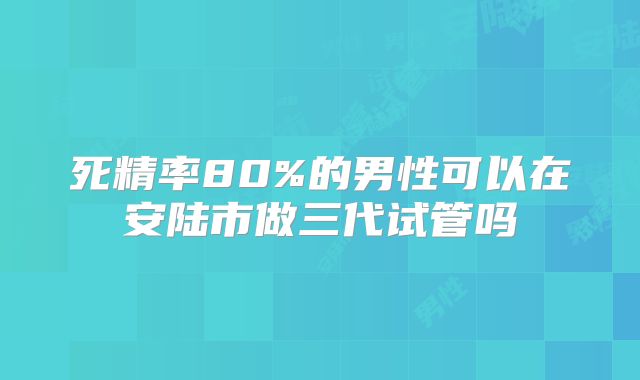 死精率80%的男性可以在安陆市做三代试管吗